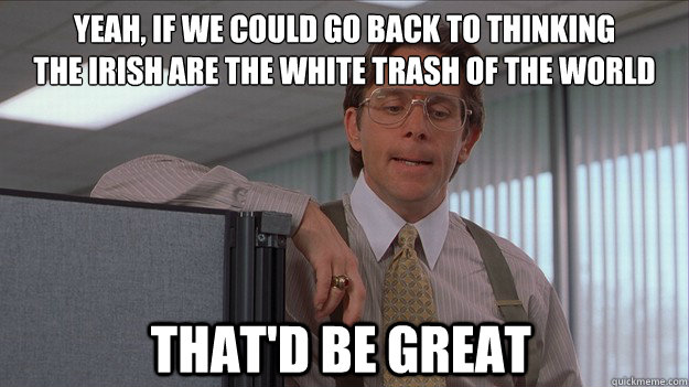 Yeah, if we could go back to thinking 
the Irish are the White Trash of the world that'd be great - Yeah, if we could go back to thinking 
the Irish are the White Trash of the world that'd be great  helpdesk lumberg