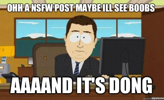 Ohh a NSFW post maybe ill see boobs  AAAAND It's DONG  aaaand its gone