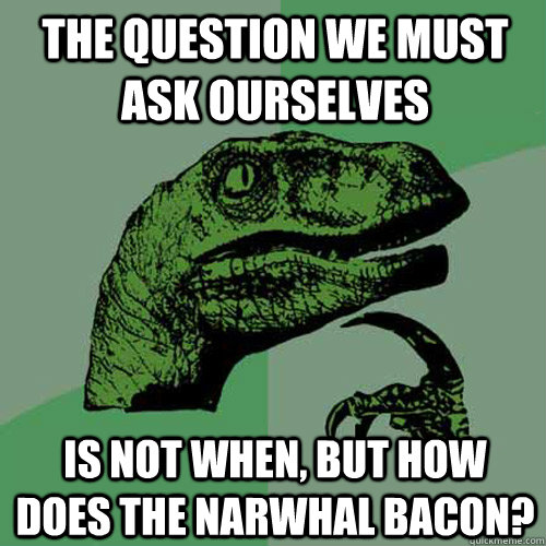 The question we must ask ourselves is not when, but HOW does the Narwhal bacon?  Philosoraptor