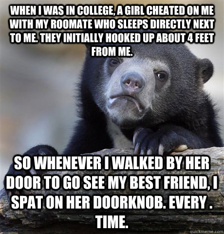 When I was in college, a girl cheated on me with my roomate who sleeps directly next to me. They initially hooked up about 4 feet from me. So whenever I walked by her door to go see my best friend, I spat on her doorknob. Every . Time.  Confession Bear