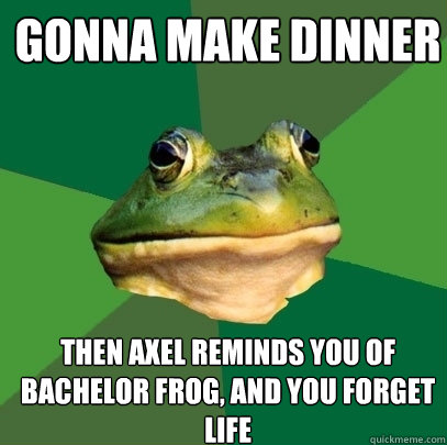 Gonna make dinner Then Axel reminds you of bachelor frog, and you forget life  Foul Bachelor Frog