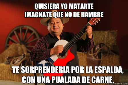 QUISIERA YO MATARTE
IMAGÍNATE QUE NO DE HAMBRE TE SORPRENDERIA POR LA ESPALDA,
CON UNA PUÑALADA DE CARNE.  