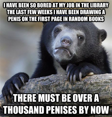 I have been so bored at my job in the Library the last few weeks I have been drawing a penis on the first page in random books There must be over a thousand penises by now  Confession Bear