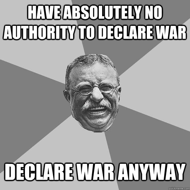 Have absolutely no authority to declare war declare war anyway - Have absolutely no authority to declare war declare war anyway  Teddy Roosevelt