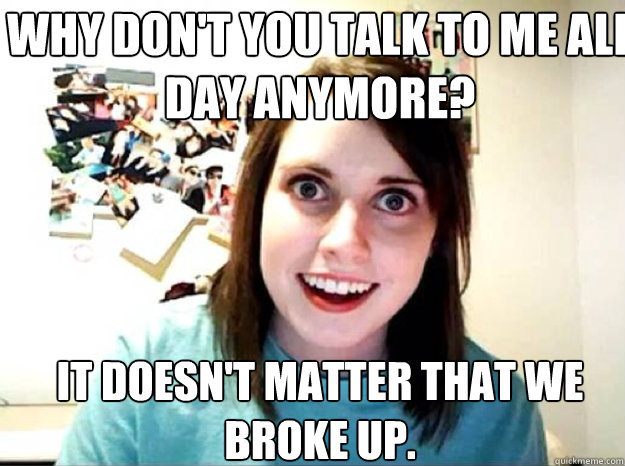 why don't you talk to me all day anymore? it doesn't matter that we broke up. - why don't you talk to me all day anymore? it doesn't matter that we broke up.  overly attached gf