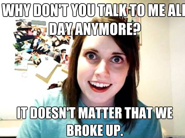 why don't you talk to me all day anymore? it doesn't matter that we broke up. - why don't you talk to me all day anymore? it doesn't matter that we broke up.  overly attached gf
