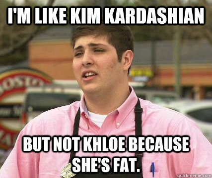 I'm like Kim Kardashian But not khloe because she's fat. - I'm like Kim Kardashian But not khloe because she's fat.  Gayest Straight Guy