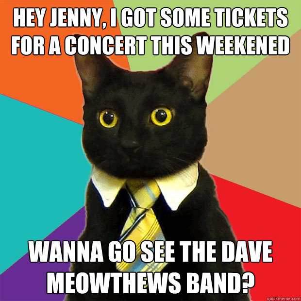 hey Jenny, i got some tickets for a concert this weekened wanna go see the Dave Meowthews band?  Business Cat