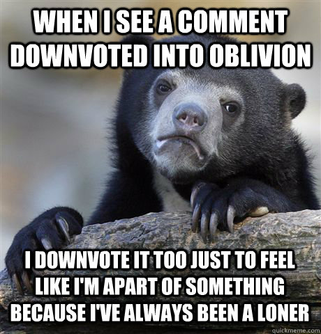 WHEN I SEE A COMMENT DOWNVOTED INTO OBLIVION I DOWNVOTE IT TOO JUST TO FEEL LIKE I'M APART OF SOMETHING BECAUSE I'VE ALWAYS BEEN A LONER  Confession Bear