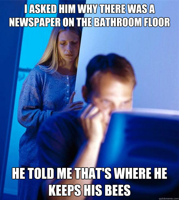 I asked him why there was a newspaper on the bathroom floor He told me that's where he keeps his bees  Redditors Wife
