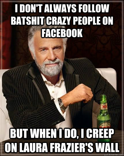 I don't always follow batshit crazy people on Facebook but when i do, I creep on Laura Frazier's wall  The Most Interesting Man In The World