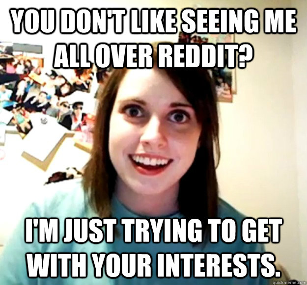 You don't like seeing me all over reddit? I'm just trying to get with your interests.  Overly Attached Girlfriend