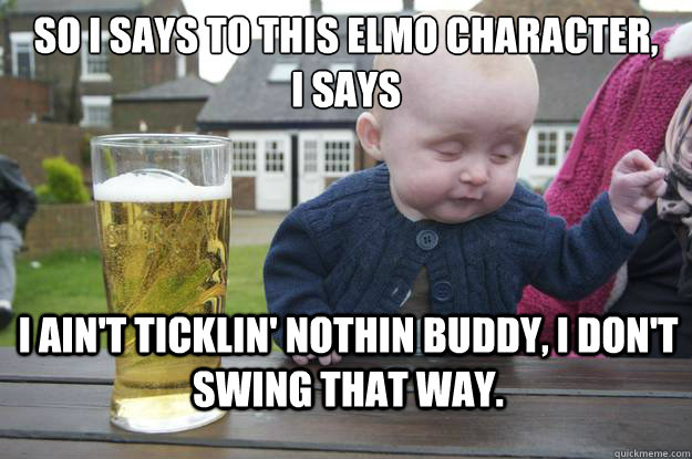 So i says to this elmo character, 
i says i ain't ticklin' nothin buddy, i don't swing that way. - So i says to this elmo character, 
i says i ain't ticklin' nothin buddy, i don't swing that way.  Misc