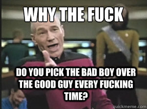 Why the fuck Do you pick the bad boy over the good guy every fucking time?   Annoyed Picard