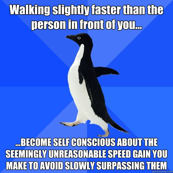 Walking slightly faster than the person in front of you... ...BECOME SELF CONSCIOUS ABOUT THE SEEMINGLY UNREASONABLE SPEED GAIN YOU MAKE TO AVOID SLOWLY SURPASSING THEM  Socially Awkward Penguin