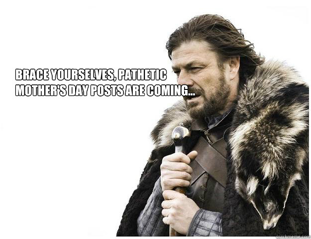 BRACE YOURSELVEs, Pathetic mother's day posts are coming...  Imminent Ned