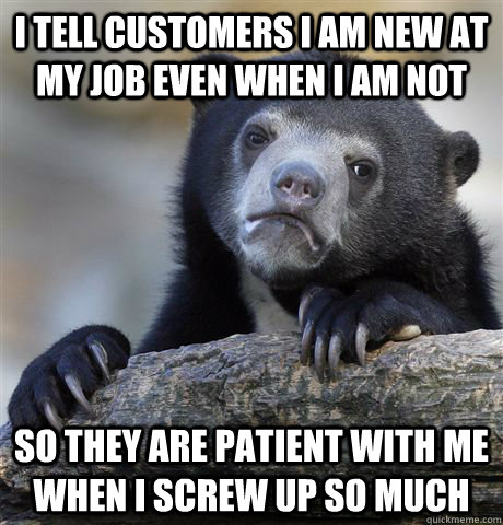 I tell customers I am new at my job even when I am not so they are patient with me when I screw up so much  Confession Bear