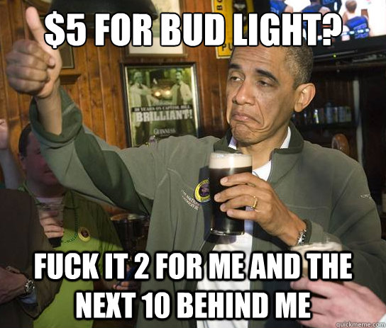 $5 for Bud Light? Fuck it 2 for me and the next 10 behind me  Upvoting Obama
