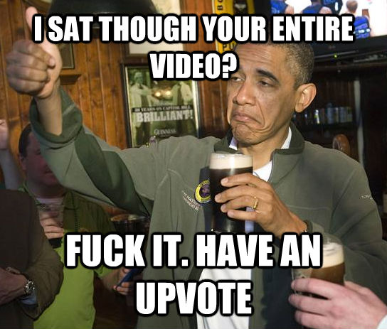 I SAT THOUGH YOUR ENTIRE VIDEO? FUCK IT. HAVE AN UPVOTE  Upvoting Obama
