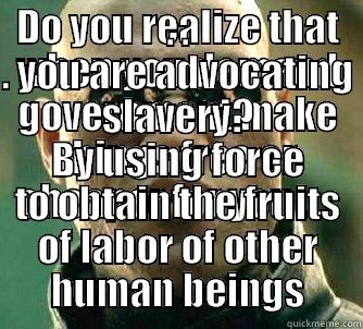 DO YOU REALIZE THAT WHEN YOU DEMAND GOVERNMENT MAKE THINGS FREE OR CHEAPER FOR YOU . . . . . . YOU ARE ADVOCATING SLAVERY? BY USING FORCE TO OBTAIN THE FRUITS OF LABOR OF OTHER HUMAN BEINGS Matrix Morpheus
