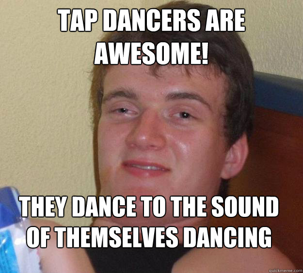 Tap dancers are AWESOME! tHEY dance to the sound of themselves dancing
 - Tap dancers are AWESOME! tHEY dance to the sound of themselves dancing
  10 Guy