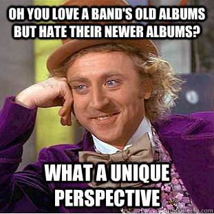 Oh you love a band's old albums but hate their newer albums? What a unique perspective  Condescending Wonka