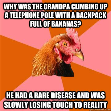 Why was the grandpa climbing up a telephone pole with a backpack full of bananas? He had a rare disease and was slowly losing touch to reality Caption 3 goes here  Anti-Joke Chicken