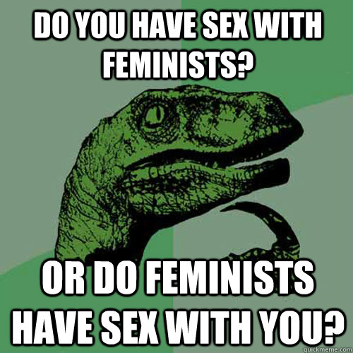Do you have sex with feminists? Or do feminists have sex with you? - Do you have sex with feminists? Or do feminists have sex with you?  Philosoraptor