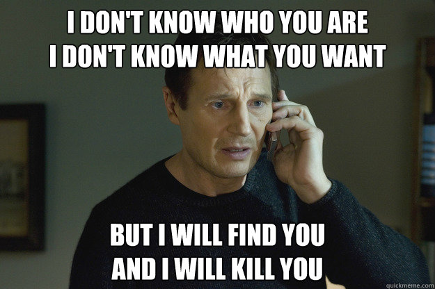 I DON'T KNOW WHO YOU ARE 
I DON'T KNOW WHAT YOU WANT BUT I WILL FIND YOU
And I Will kill you  