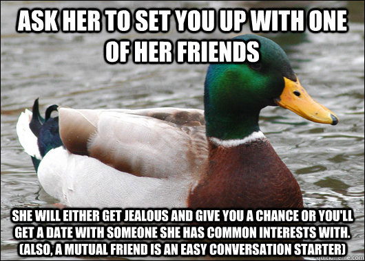 Ask her to set you up with one of her friends She will either get jealous and give you a chance or you'll get a date with someone she has common interests with. (Also, a mutual friend is an easy conversation starter) - Ask her to set you up with one of her friends She will either get jealous and give you a chance or you'll get a date with someone she has common interests with. (Also, a mutual friend is an easy conversation starter)  Actual Advice Mallard
