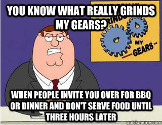 You Know What really grinds my gears? When people invite you over for bbq or dinner and don't serve food until three hours later  Grinds my gears