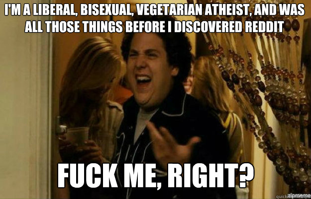 I'm a liberal, bisexual, vegetarian atheist, and was all those things before i discovered reddit FUCK ME, RIGHT?  fuck me right