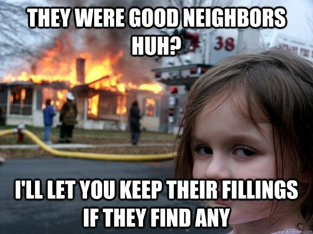they were good neighbors huh? I'll let you keep their fillings if they find any   Disaster Girl