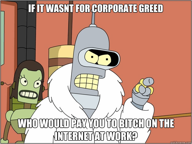 IF IT WASNT FOR CORPORATE GREED WHO WOULD PAY YOU TO BITCH ON THE INTERNET AT WORK?  Bender - start my own