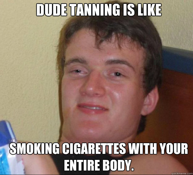 Dude tanning is like Smoking cigarettes with your entire body. - Dude tanning is like Smoking cigarettes with your entire body.  10guy