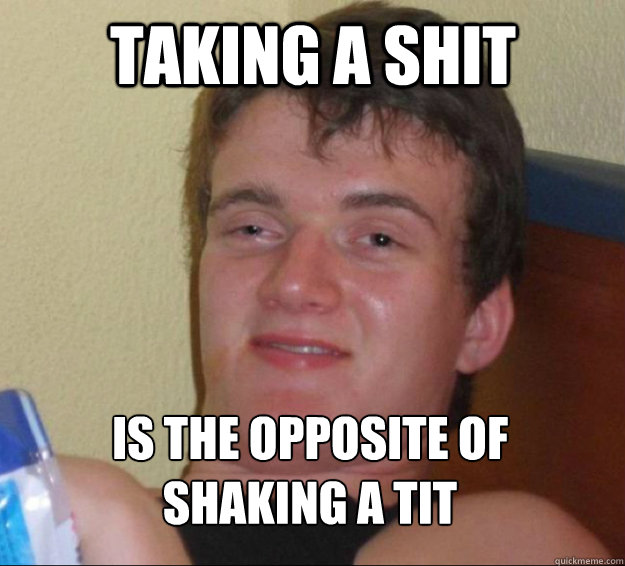 taking a shit is the opposite of
shaking a tit  10guy