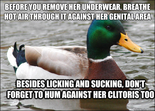 Before you remove her underwear, breathe hot air through it against her genital area
 besides licking and sucking, don't forget to hum against her clitoris too  Actual Advice Mallard