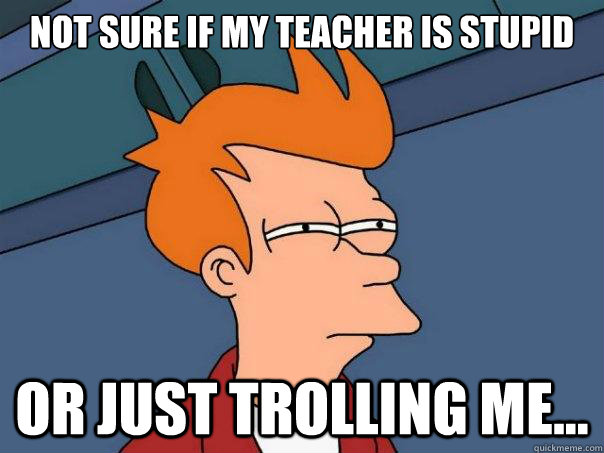 Not sure if my teacher is stupid or just trolling me...  Futurama Fry
