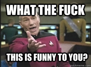 What the fuck this is funny to you?  Annoyed Picard