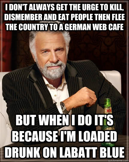 I don't always get the urge to kill, dismember and eat people then flee the country to a German web cafe but when I do it's because I'm loaded drunk on Labatt Blue - I don't always get the urge to kill, dismember and eat people then flee the country to a German web cafe but when I do it's because I'm loaded drunk on Labatt Blue  The Most Interesting Man In The World
