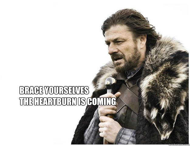 Brace yourselves
the heartburn is coming  Imminent Ned