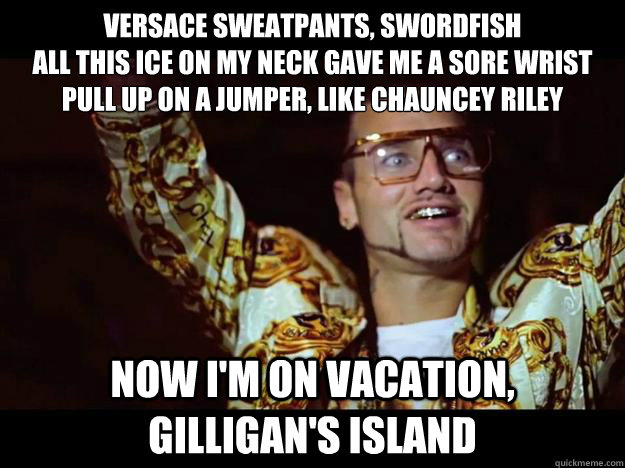 Versace sweatpants, swordfish
All this ice on my neck gave me a sore wrist
Pull up on a jumper, like Chauncey Riley
 Now I'm on vacation, Gilligan's Island - Versace sweatpants, swordfish
All this ice on my neck gave me a sore wrist
Pull up on a jumper, like Chauncey Riley
 Now I'm on vacation, Gilligan's Island  riff raff