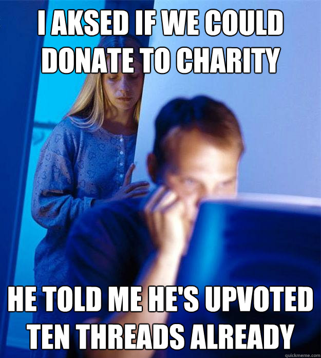 i aksed if we could
donate to charity he told me he's upvoted
ten threads already  Redditors Wife