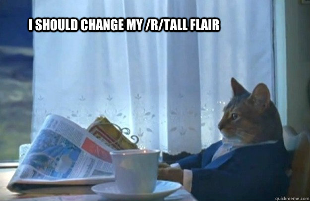I should change my /r/tall flair  Sophisticated Cat