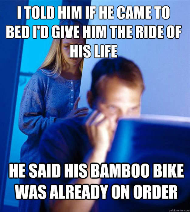 i told him if he came to bed i'd give him the ride of his life he said his bamboo bike was already on order  Redditors Wife