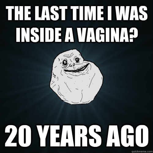 The last time i was inside a vagina? 20 years ago  Forever Alone
