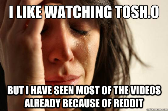 I like watching tosh.0 But i have seen most of the videos already because of reddit  First World Problems
