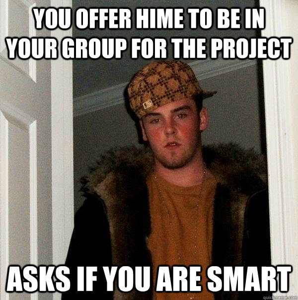 You offer hime to be in your group for the project Asks if you are smart  Scumbag Steve