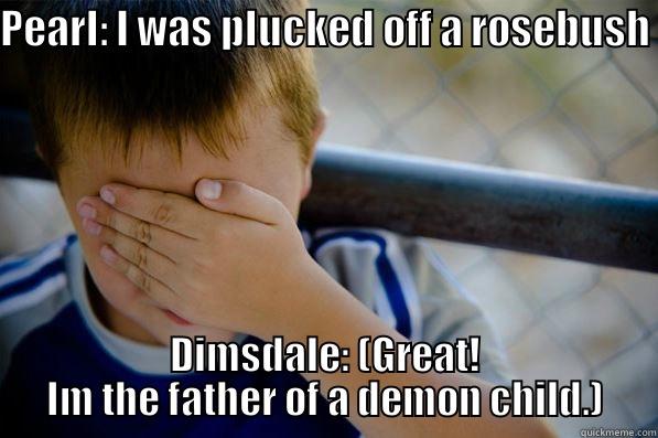 PEARL: I WAS PLUCKED OFF A ROSEBUSH  DIMSDALE: (GREAT! IM THE FATHER OF A DEMON CHILD.) Confession kid
