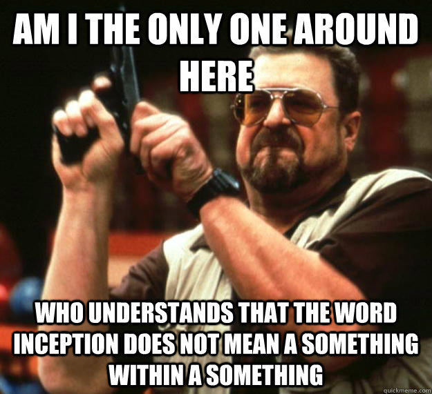 am I the only one around here who understands that the word inception does not mean a something within a something  Angry Walter